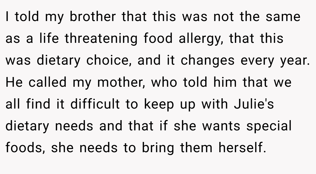 I told my brother that this was not the same as a life threatening food allergy, that this was dietary choice, and it changes every year. He called my mother, who told him that we all find it difficult to keep up with Julie's dietary needs and that if she wants special foods, she needs to bring them herself.