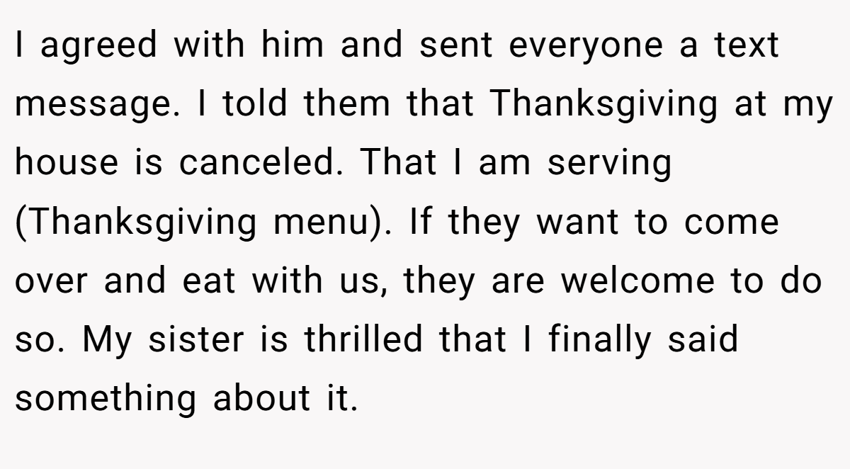 I agreed with him and sent everyone a text message. I told them that Thanksgiving at my house is canceled. That I am serving (Thanksgiving menu). If they want to come over and eat with us, they are welcome to do so. My sister is thrilled that I finally said something about it.