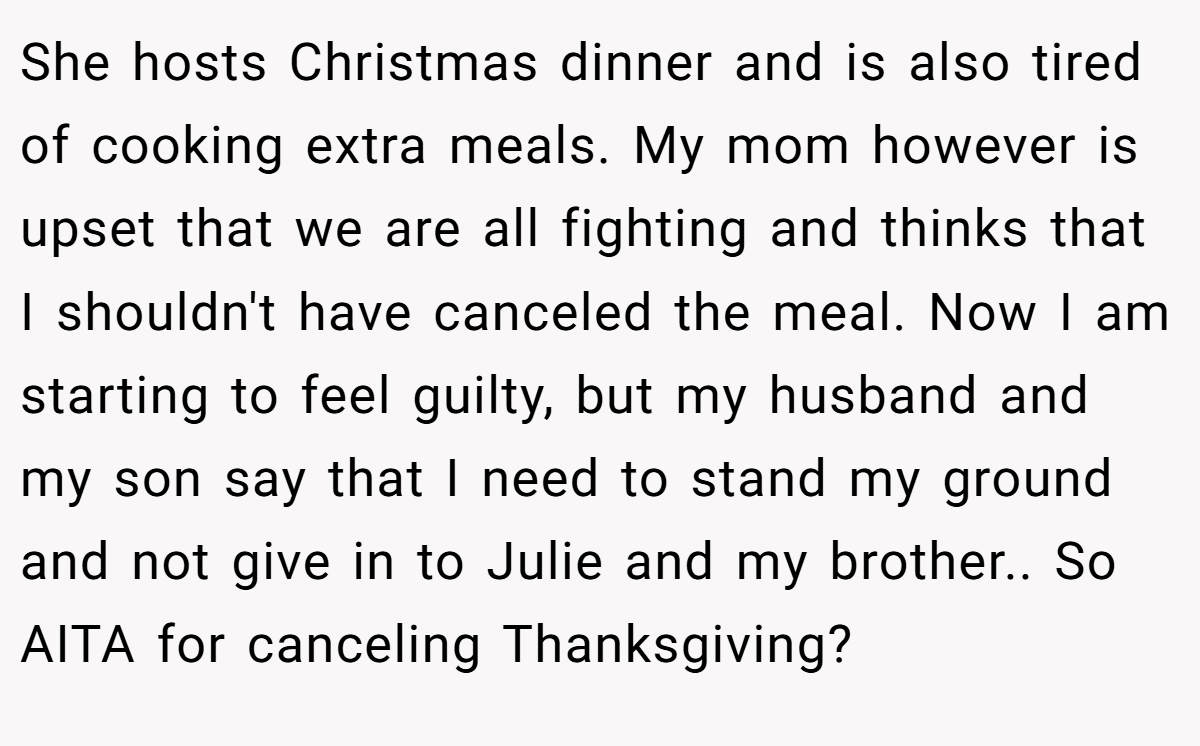She hosts Christmas dinner and is also tired of cooking extra meals. My mom however is upset that we are all fighting and thinks that I shouldn't have canceled the meal. Now I am starting to feel guilty, but my husband and my son say that I need to stand my ground and not give in to Julie and my brother.. So AITA for canceling Thanksgiving?