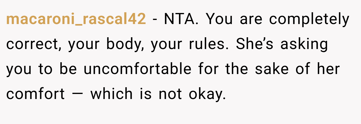 macaroni_rascal42 − NTA. You are completely correct, your body, your rules. She’s asking you to be uncomfortable for the sake of her comfort — which is not okay.