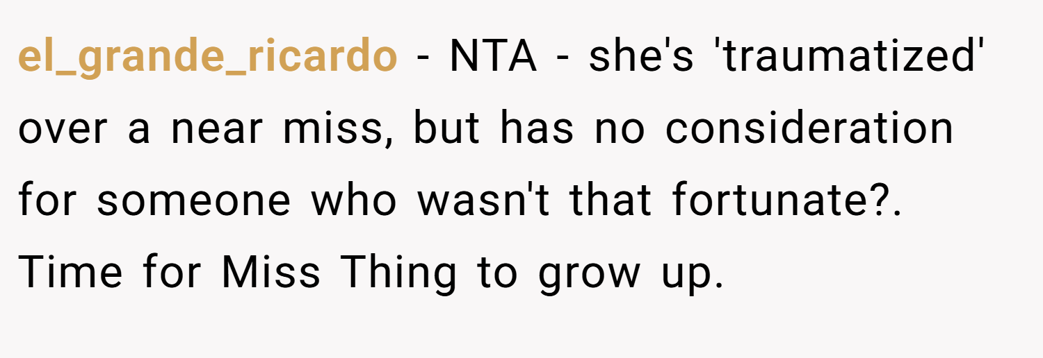 el_grande_ricardo − NTA - she's 'traumatized' over a near miss, but has no consideration for someone who wasn't that fortunate?. Time for Miss Thing to grow up.
