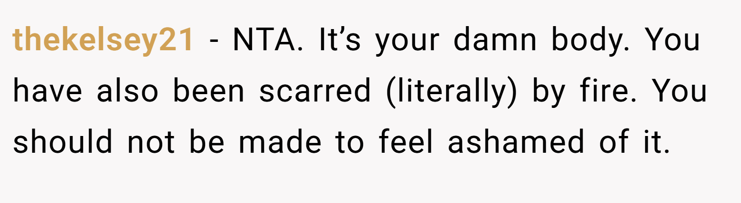 thekelsey21 − NTA. It’s your damn body. You have also been scarred (literally) by fire. You should not be made to feel ashamed of it.