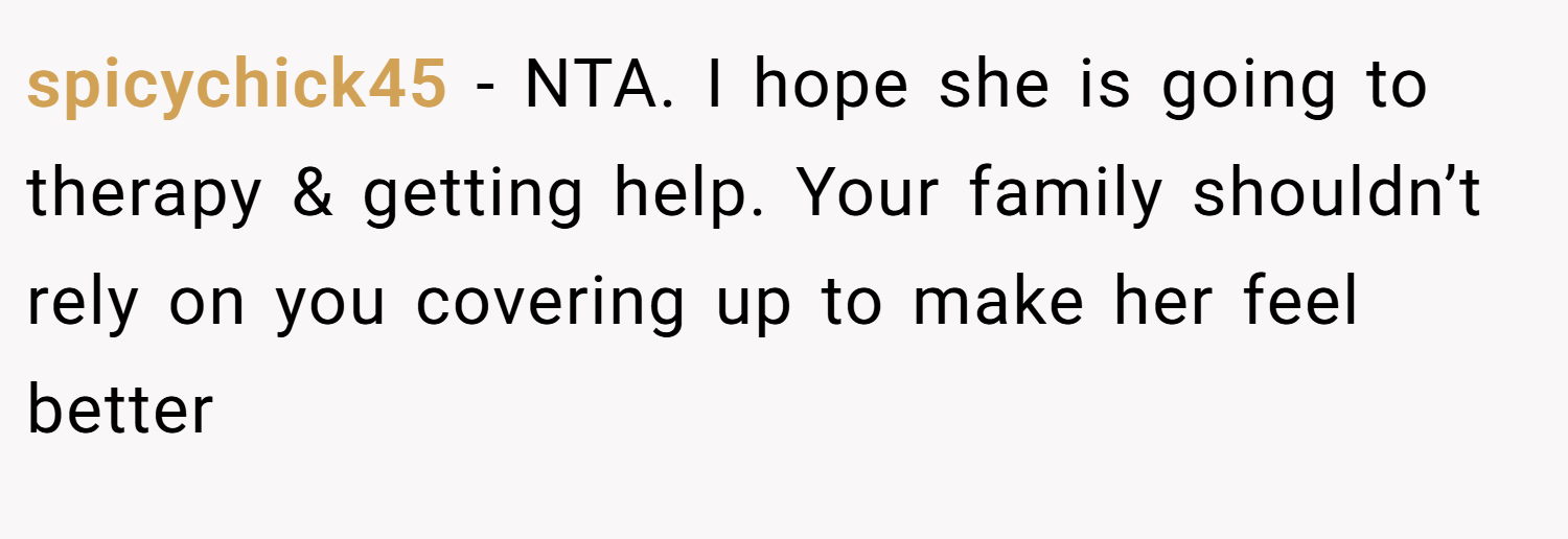 spicychick45 − NTA. I hope she is going to therapy & getting help. Your family shouldn’t rely on you covering up to make her feel better