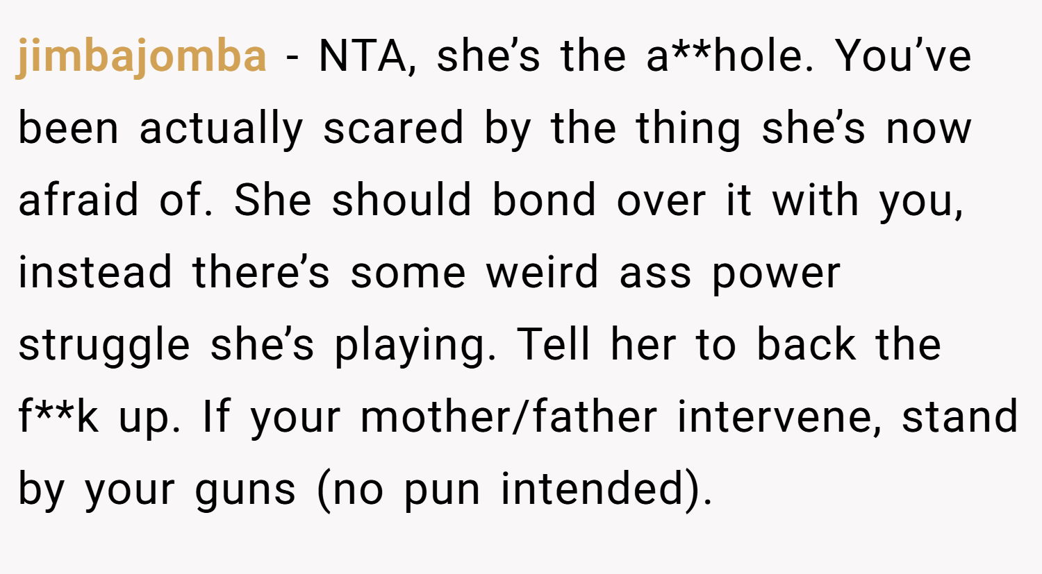 jimbajomba − NTA, she’s the a**hole. You’ve been actually scared by the thing she’s now afraid of. She should bond over it with you, instead there’s some weird ass power struggle she’s playing. Tell her to back the f**k up. If your mother/father intervene, stand by your guns (no pun intended).