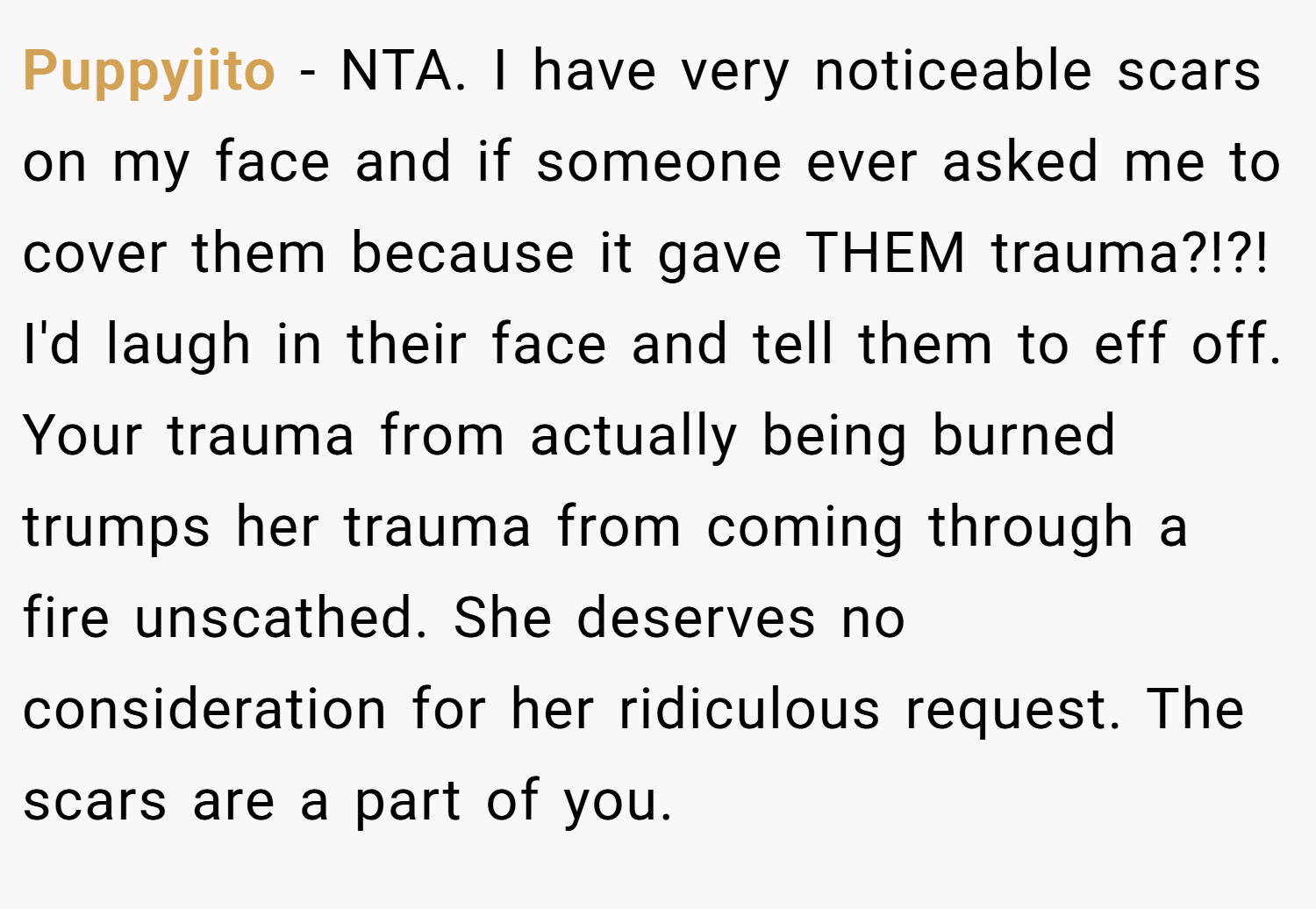 Puppyjito − NTA. I have very noticeable scars on my face and if someone ever asked me to cover them because it gave THEM trauma?!?! I'd laugh in their face and tell them to eff off. Your trauma from actually being burned trumps her trauma from coming through a fire unscathed. She deserves no consideration for her ridiculous request. The scars are a part of you.