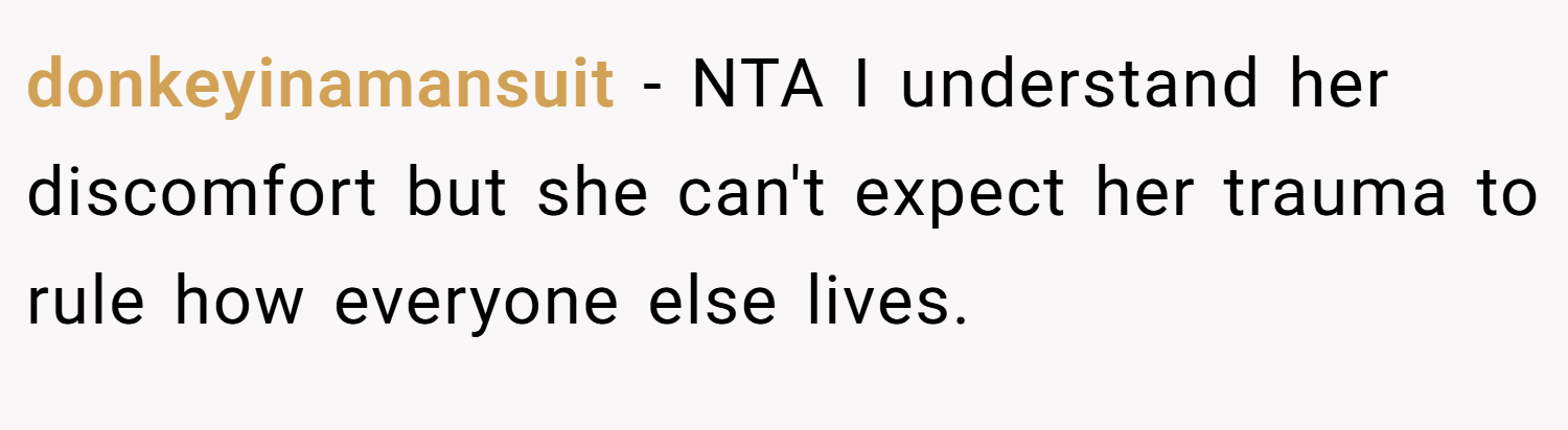 donkeyinamansuit − NTA I understand her discomfort but she can't expect her trauma to rule how everyone else lives.