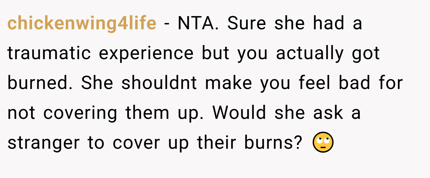 chickenwing4life − NTA. Sure she had a traumatic experience but you actually got burned. She shouldnt make you feel bad for not covering them up. Would she ask a stranger to cover up their burns? 🙄