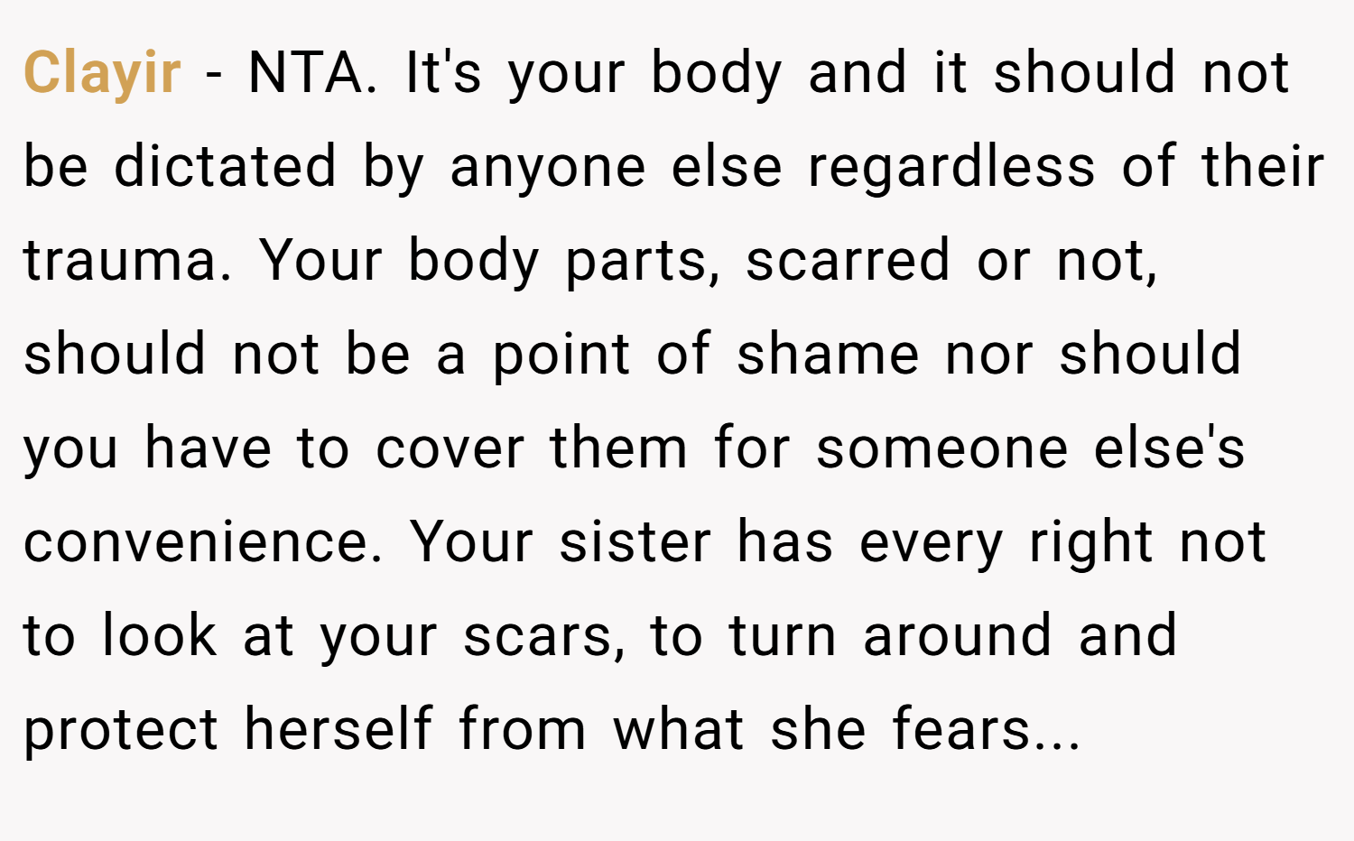 Clayir − NTA. It's your body and it should not be dictated by anyone else regardless of their trauma. Your body parts, scarred or not, should not be a point of shame nor should you have to cover them for someone else's convenience. Your sister has every right not to look at your scars, to turn around and protect herself from what she fears...