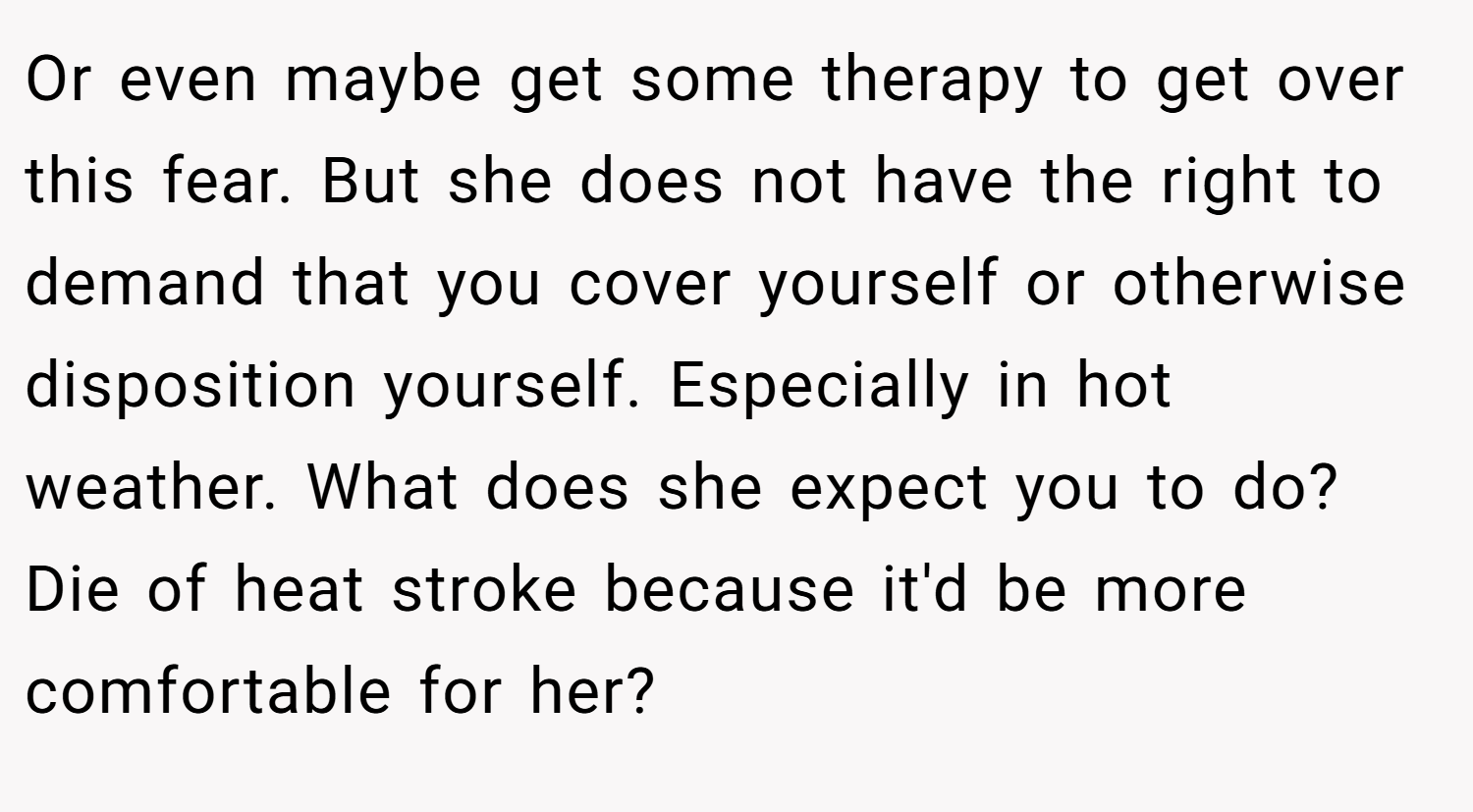 Or even maybe get some therapy to get over this fear. But she does not have the right to demand that you cover yourself or otherwise disposition yourself. Especially in hot weather. What does she expect you to do? Die of heat stroke because it'd be more comfortable for her?
