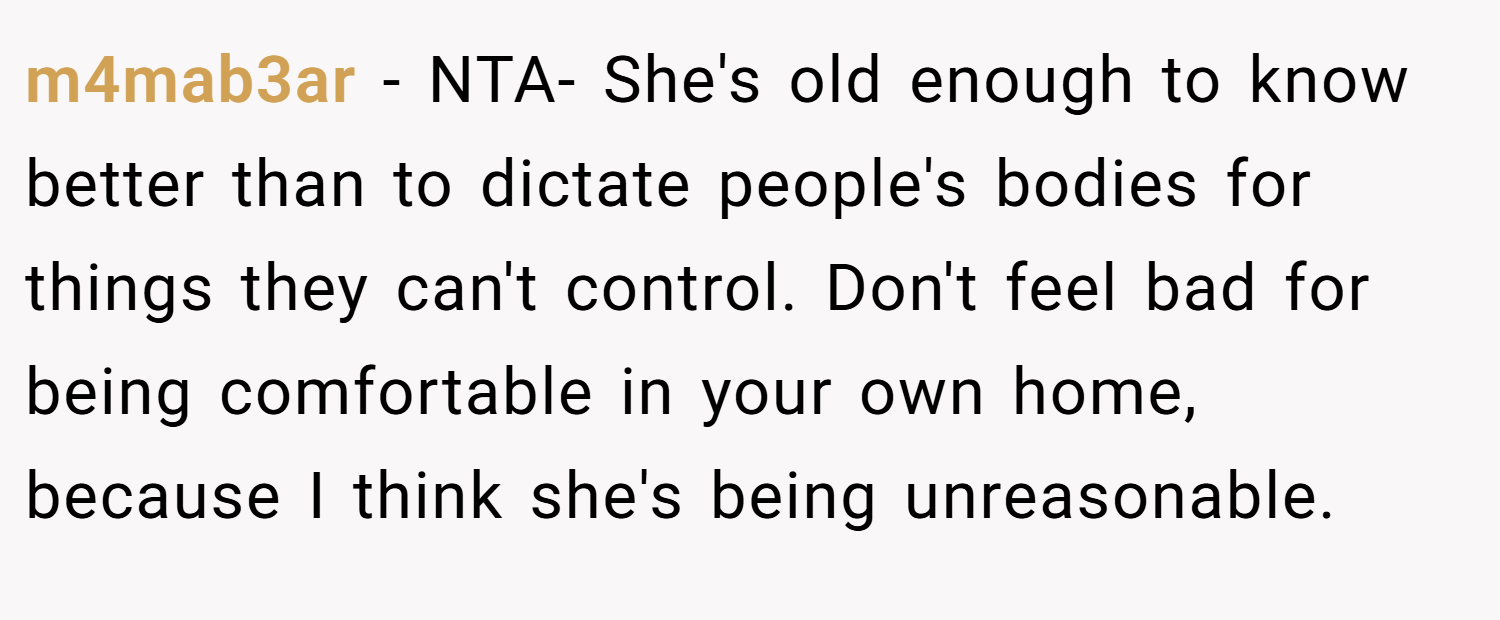 m4mab3ar − NTA- She's old enough to know better than to dictate people's bodies for things they can't control. Don't feel bad for being comfortable in your own home, because I think she's being unreasonable.