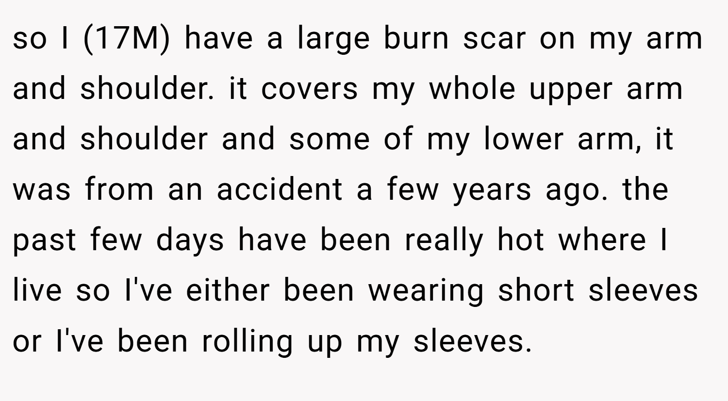 so I (17M) have a large burn scar on my arm and shoulder. it covers my whole upper arm and shoulder and some of my lower arm, it was from an accident a few years ago. the past few days have been really hot where I live so I've either been wearing short sleeves or I've been rolling up my sleeves.