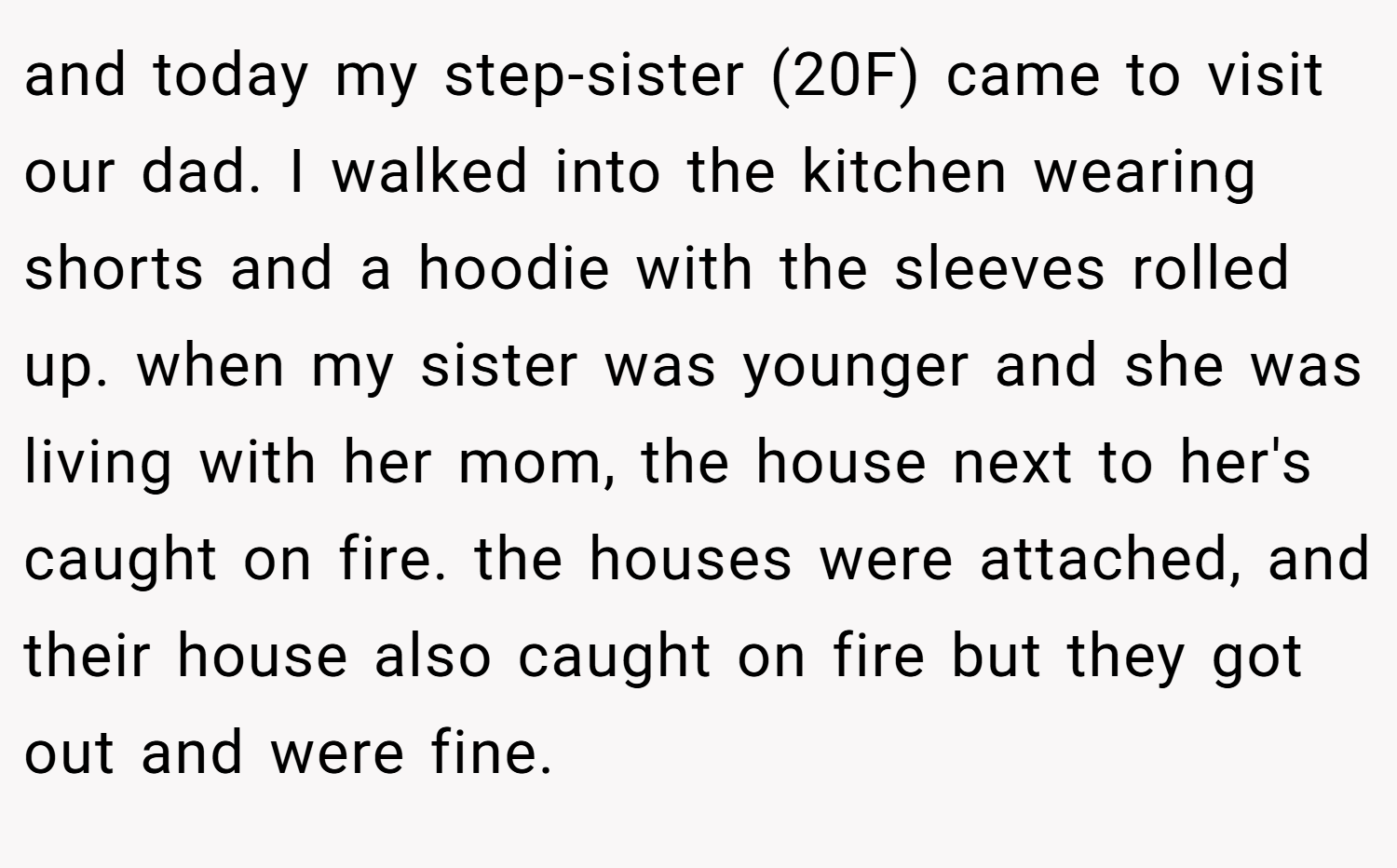 and today my step-sister (20F) came to visit our dad. I walked into the kitchen wearing shorts and a hoodie with the sleeves rolled up. when my sister was younger and she was living with her mom, the house next to her's caught on fire. the houses were attached, and their house also caught on fire but they got out and were fine.