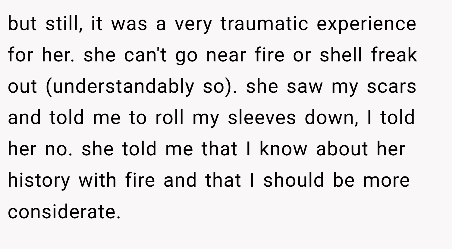 but still, it was a very traumatic experience for her. she can't go near fire or shell freak out (understandably so). she saw my scars and told me to roll my sleeves down, I told her no. she told me that I know about her history with fire and that I should be more considerate.