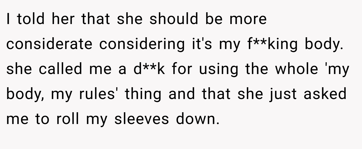 I told her that she should be more considerate considering it's my f**king body. she called me a d**k for using the whole 'my body, my rules' thing and that she just asked me to roll my sleeves down.