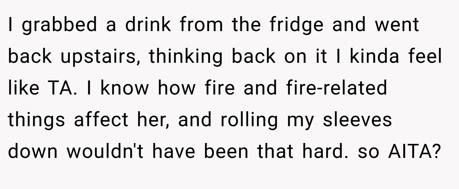I grabbed a drink from the fridge and went back upstairs, thinking back on it I kinda feel like TA. I know how fire and fire-related things affect her, and rolling my sleeves down wouldn't have been that hard. so AITA?
