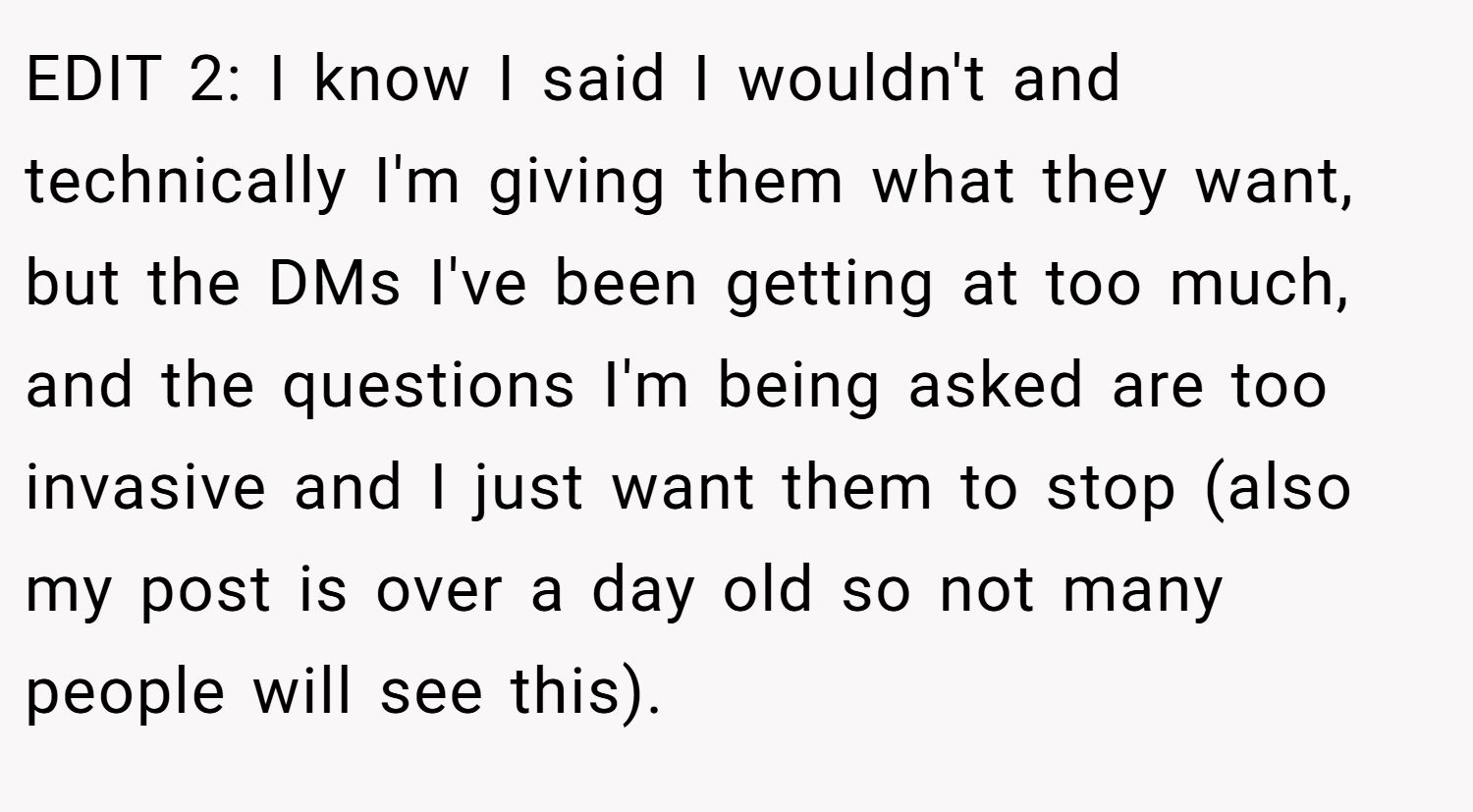 EDIT 2: I know I said I wouldn't and technically I'm giving them what they want, but the DMs I've been getting at too much, and the questions I'm being asked are too invasive and I just want them to stop (also my post is over a day old so not many people will see this).