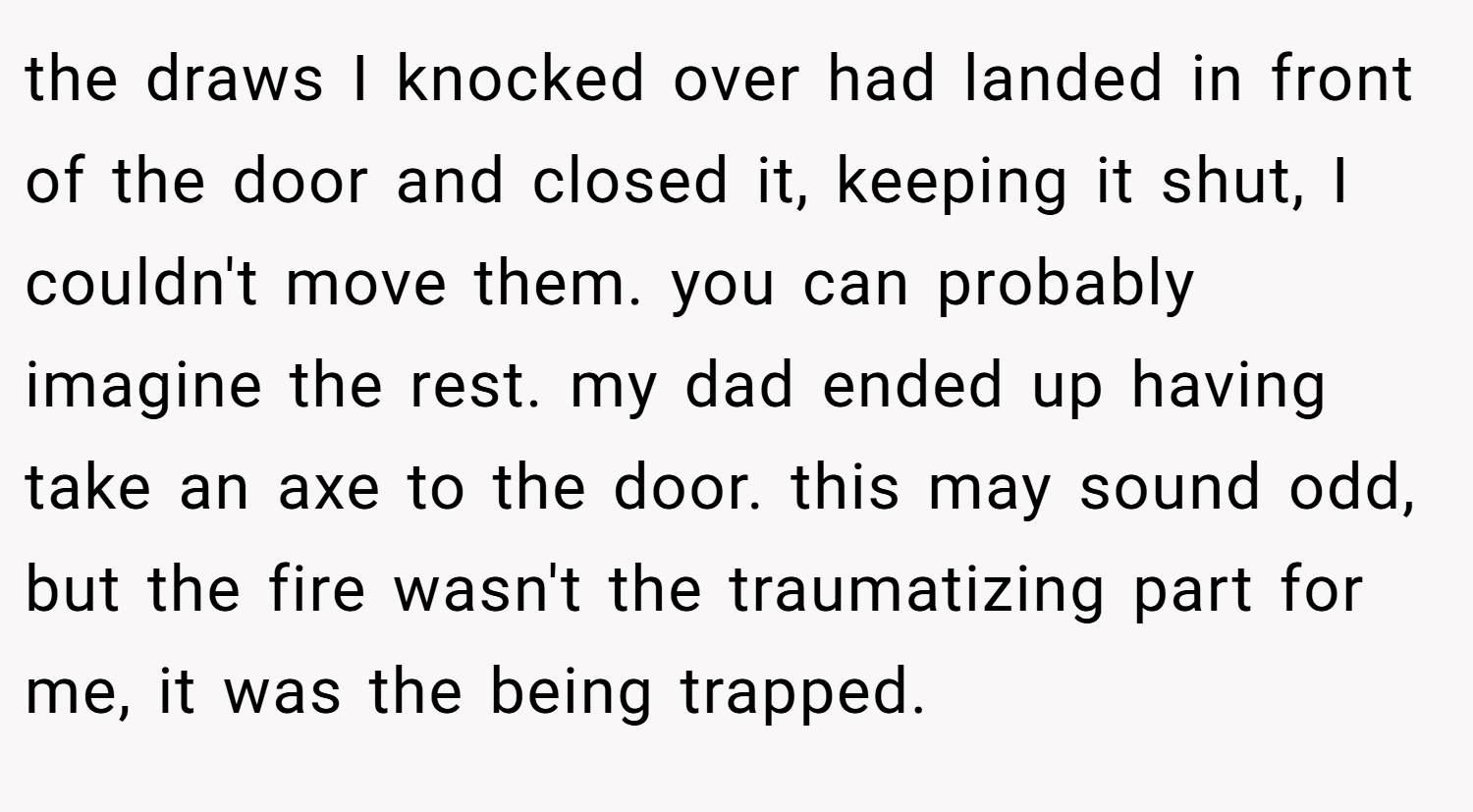 the draws I knocked over had landed in front of the door and closed it, keeping it shut, I couldn't move them. you can probably imagine the rest. my dad ended up having take an axe to the door. this may sound odd, but the fire wasn't the traumatizing part for me, it was the being trapped.