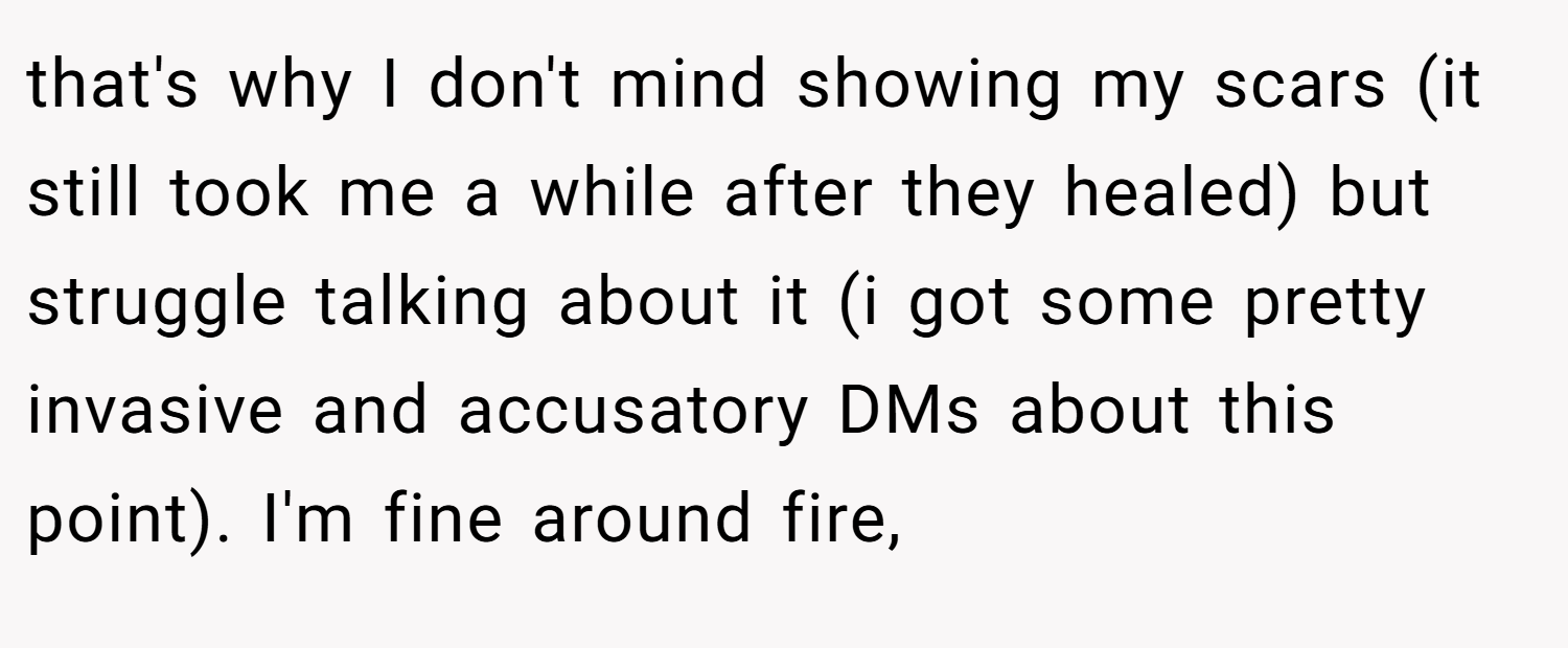 that's why I don't mind showing my scars (it still took me a while after they healed) but struggle talking about it (i got some pretty invasive and accusatory DMs about this point). I'm fine around fire,