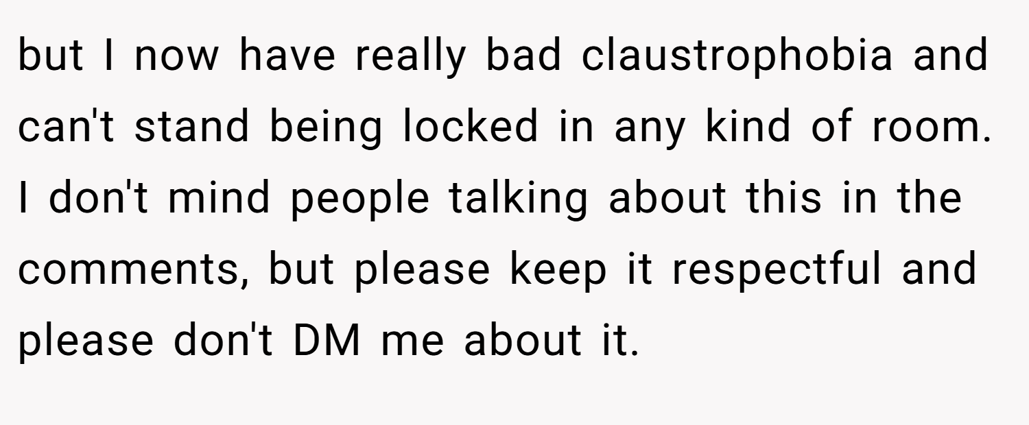 but I now have really bad claustrophobia and can't stand being locked in any kind of room. I don't mind people talking about this in the comments, but please keep it respectful and please don't DM me about it.