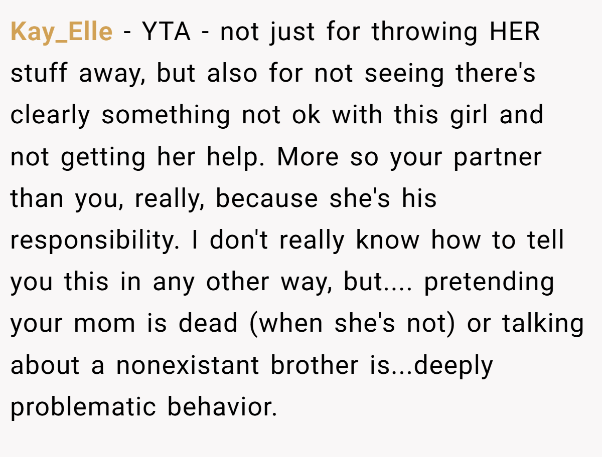 Kay_Elle − YTA - not just for throwing HER stuff away, but also for not seeing there's clearly something not ok with this girl and not getting her help. More so your partner than you, really, because she's his responsibility. I don't really know how to tell you this in any other way, but.... pretending your mom is dead (when she's not) or talking about a nonexistant brother is...deeply problematic behavior.