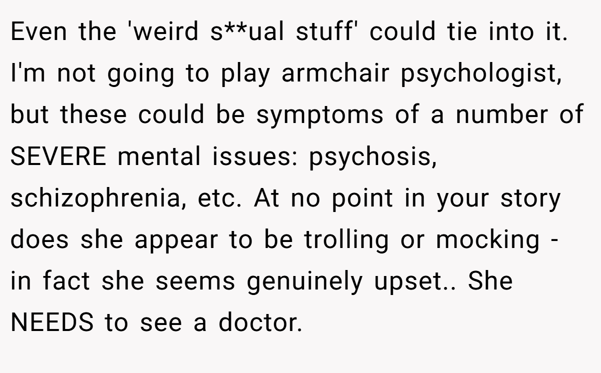 Even the 'weird s**ual stuff' could tie into it. I'm not going to play armchair psychologist, but these could be symptoms of a number of SEVERE mental issues: psychosis, schizophrenia, etc. At no point in your story does she appear to be trolling or mocking - in fact she seems genuinely upset.. She NEEDS to see a doctor.