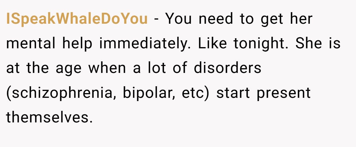 ISpeakWhaleDoYou − You need to get her mental help immediately. Like tonight. She is at the age when a lot of disorders (schizophrenia, bipolar, etc) start present themselves.