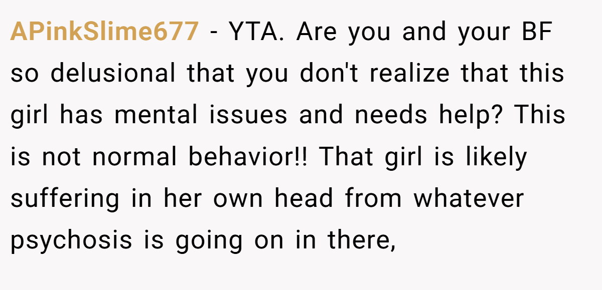 APinkSlime677 − YTA. Are you and your BF so delusional that you don't realize that this girl has mental issues and needs help? This is not normal behavior!! That girl is likely suffering in her own head from whatever psychosis is going on in there,