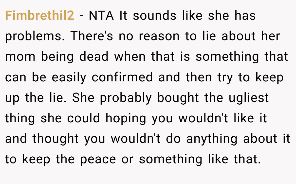 Fimbrethil2 − NTA It sounds like she has problems. There's no reason to lie about her mom being dead when that is something that can be easily confirmed and then try to keep up the lie. She probably bought the ugliest thing she could hoping you wouldn't like it and thought you wouldn't do anything about it to keep the peace or something like that.