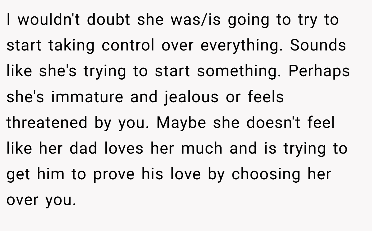 I wouldn't doubt she was/is going to try to start taking control over everything. Sounds like she's trying to start something. Perhaps she's immature and jealous or feels threatened by you. Maybe she doesn't feel like her dad loves her much and is trying to get him to prove his love by choosing her over you.