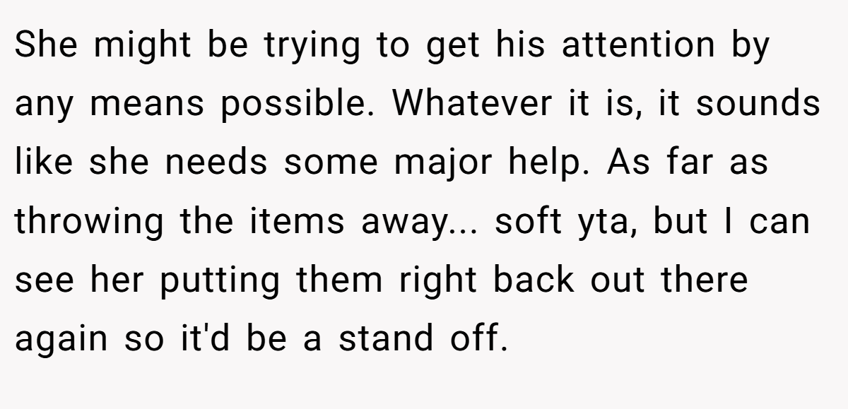 She might be trying to get his attention by any means possible. Whatever it is, it sounds like she needs some major help. As far as throwing the items away... soft yta, but I can see her putting them right back out there again so it'd be a stand off.