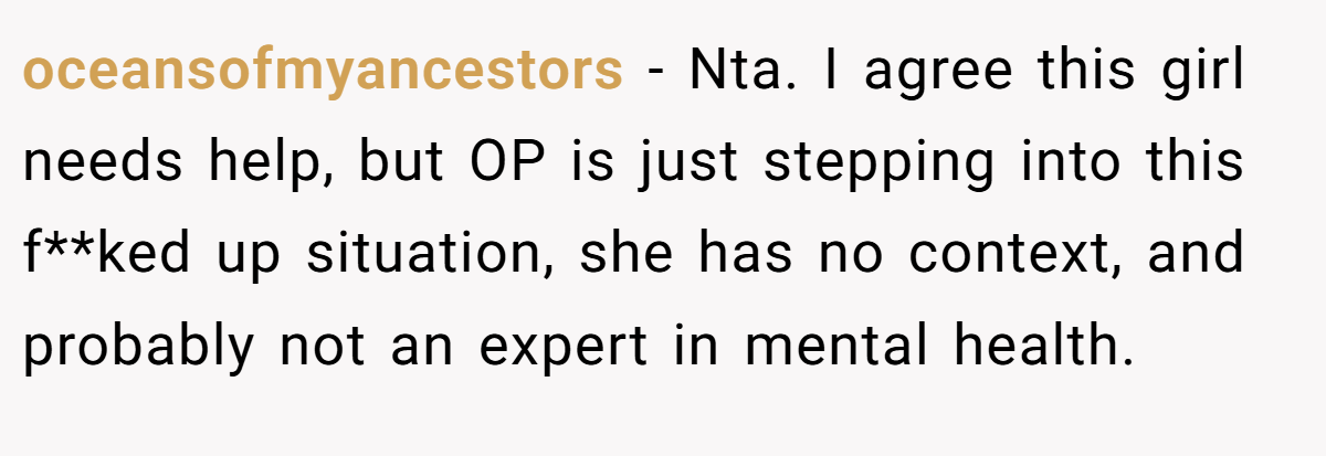 oceansofmyancestors − Nta. I agree this girl needs help, but OP is just stepping into this f**ked up situation, she has no context, and probably not an expert in mental health.