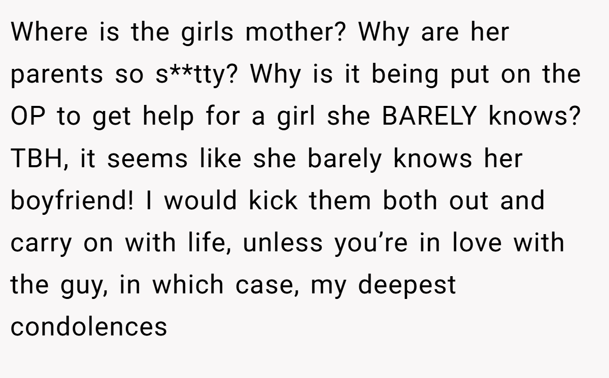 Where is the girls mother? Why are her parents so s**tty? Why is it being put on the OP to get help for a girl she BARELY knows? TBH, it seems like she barely knows her boyfriend! I would kick them both out and carry on with life, unless you’re in love with the guy, in which case, my deepest condolences