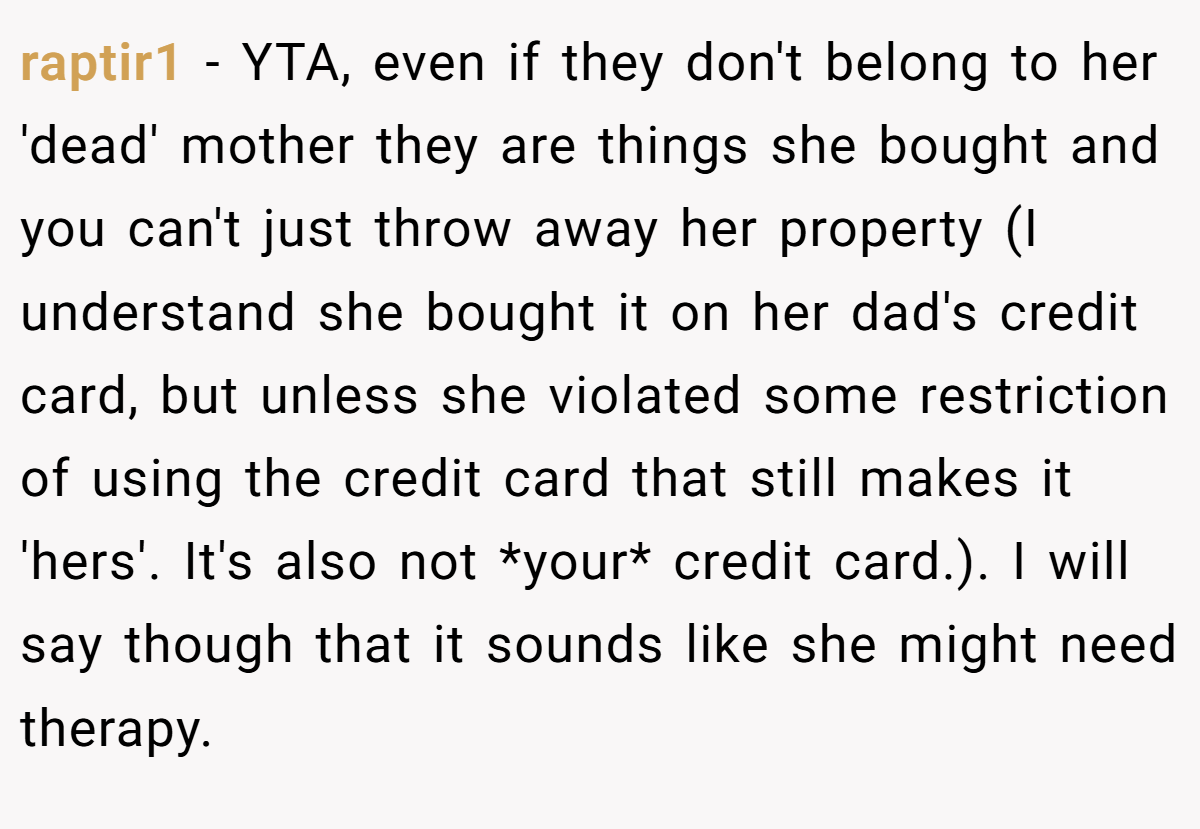 raptir1 − YTA, even if they don't belong to her 'dead' mother they are things she bought and you can't just throw away her property (I understand she bought it on her dad's credit card, but unless she violated some restriction of using the credit card that still makes it 'hers'. It's also not *your* credit card.). I will say though that it sounds like she might need therapy.