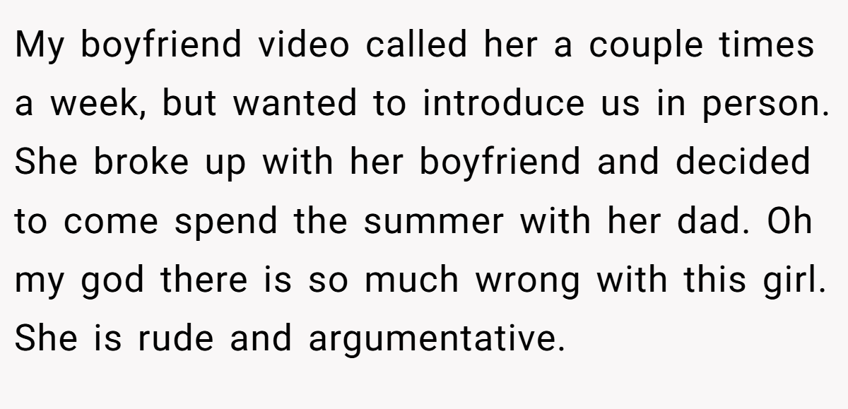 My boyfriend video called her a couple times a week, but wanted to introduce us in person. She broke up with her boyfriend and decided to come spend the summer with her dad. Oh my god there is so much wrong with this girl. She is rude and argumentative.