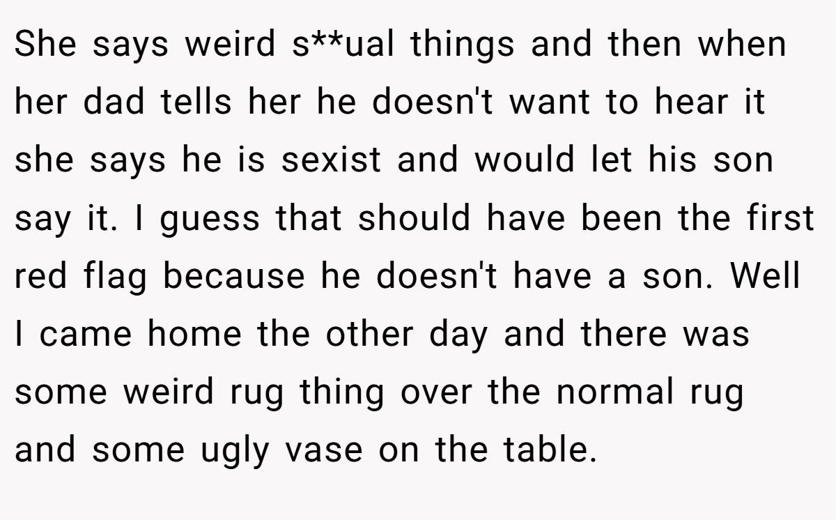 She says weird s**ual things and then when her dad tells her he doesn't want to hear it she says he is sexist and would let his son say it. I guess that should have been the first red flag because he doesn't have a son. Well I came home the other day and there was some weird rug thing over the normal rug and some ugly vase on the table.