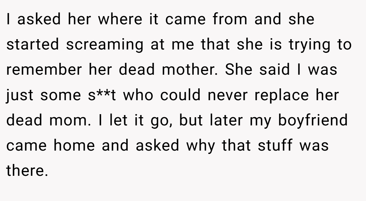 I asked her where it came from and she started screaming at me that she is trying to remember her dead mother. She said I was just some s**t who could never replace her dead mom. I let it go, but later my boyfriend came home and asked why that stuff was there.