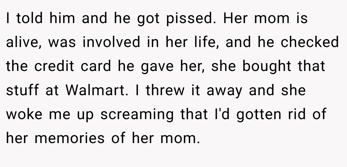 I told him and he got pissed. Her mom is alive, was involved in her life, and he checked the credit card he gave her, she bought that stuff at Walmart. I threw it away and she woke me up screaming that I'd gotten rid of her memories of her mom.