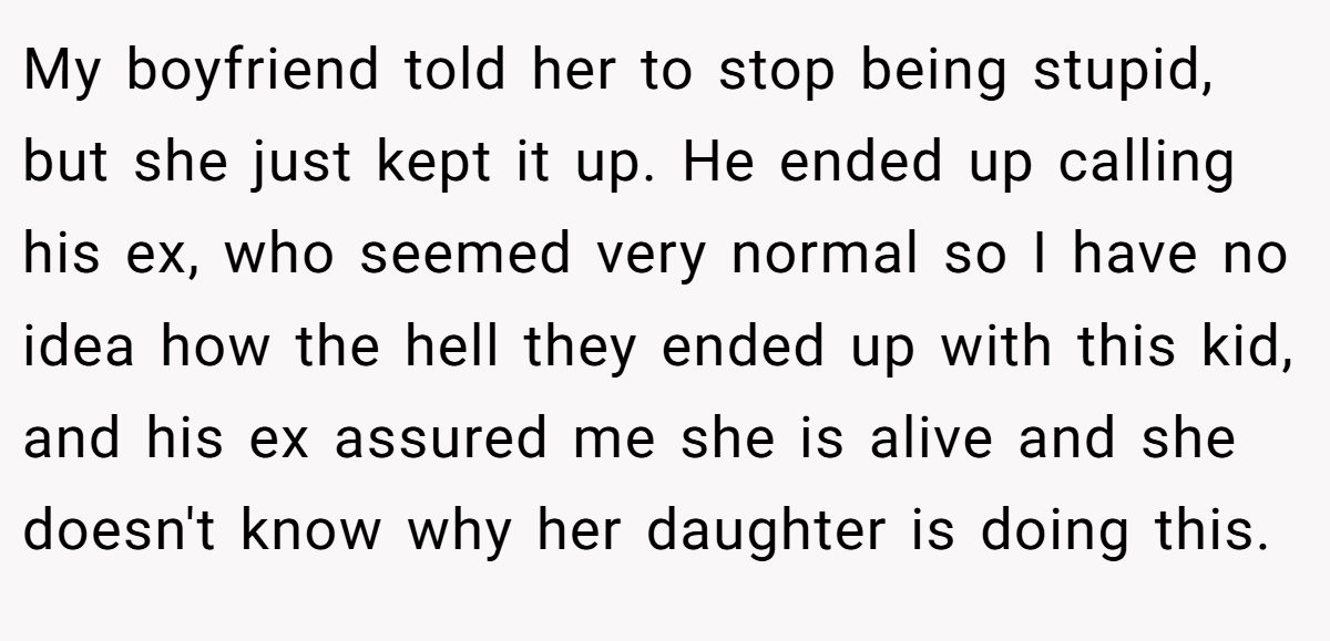 My boyfriend told her to stop being stupid, but she just kept it up. He ended up calling his ex, who seemed very normal so I have no idea how the hell they ended up with this kid, and his ex assured me she is alive and she doesn't know why her daughter is doing this.