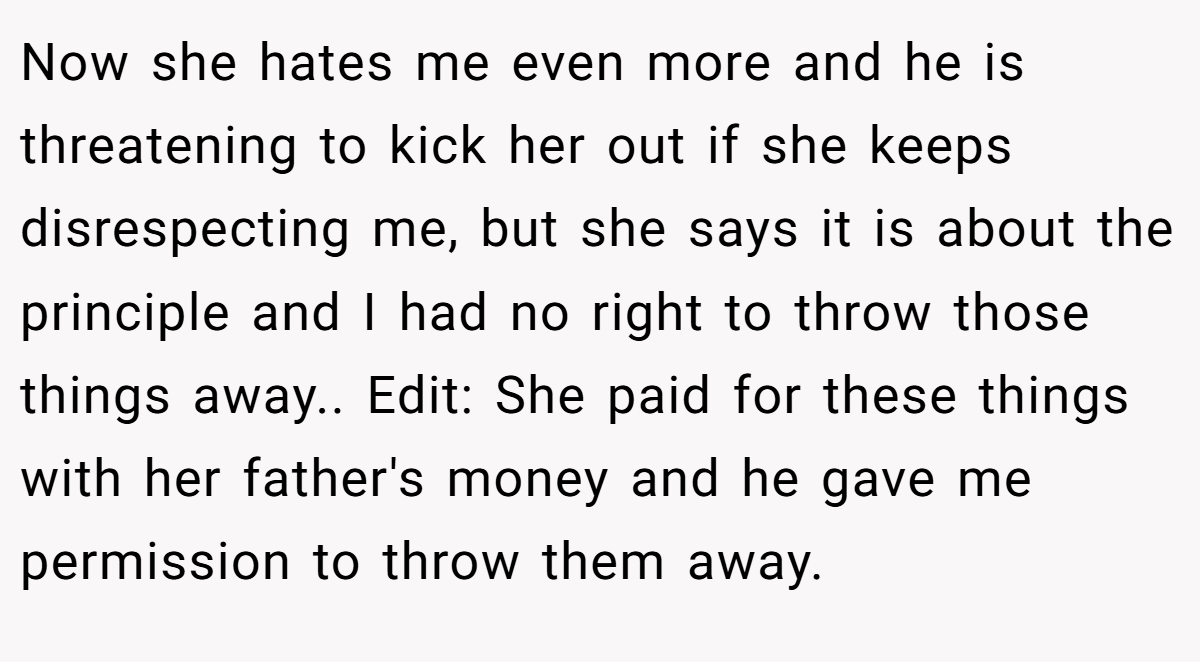 Now she hates me even more and he is threatening to kick her out if she keeps disrespecting me, but she says it is about the principle and I had no right to throw those things away.. Edit: She paid for these things with her father's money and he gave me permission to throw them away.