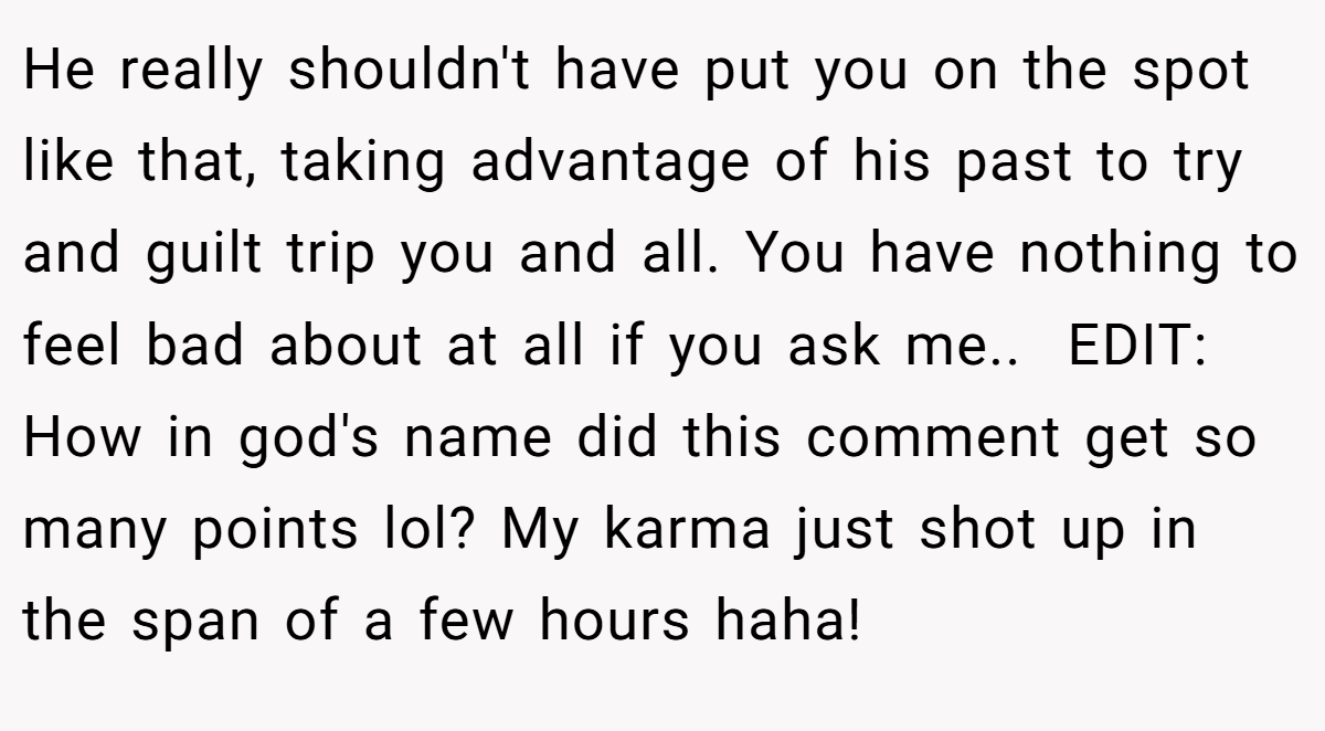 He really shouldn't have put you on the spot like that, taking advantage of his past to try and guilt trip you and all. You have nothing to feel bad about at all if you ask me.. ​ EDIT: How in god's name did this comment get so many points lol? My karma just shot up in the span of a few hours haha!