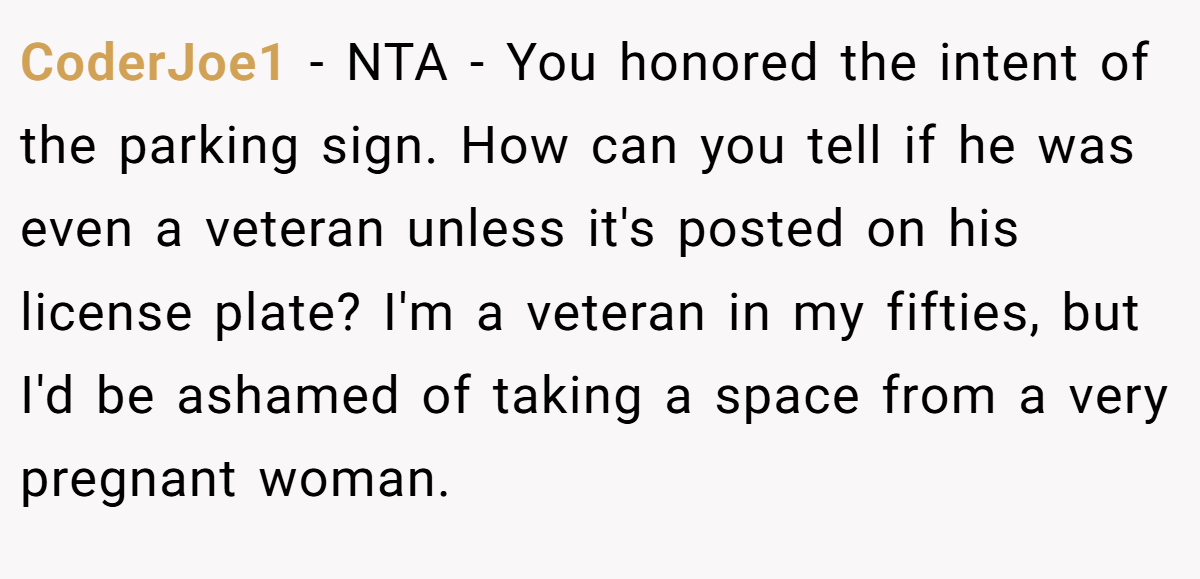 CoderJoe1 − NTA - You honored the intent of the parking sign. How can you tell if he was even a veteran unless it's posted on his license plate? I'm a veteran in my fifties, but I'd be ashamed of taking a space from a very pregnant woman.