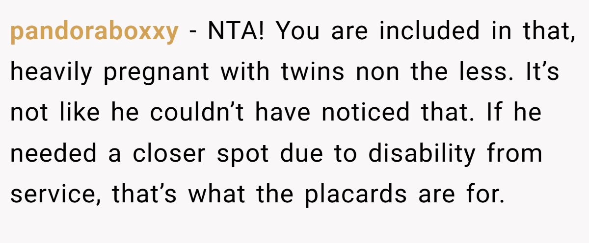 pandoraboxxy − NTA! You are included in that, heavily pregnant with twins non the less. It’s not like he couldn’t have noticed that. If he needed a closer spot due to disability from service, that’s what the placards are for.