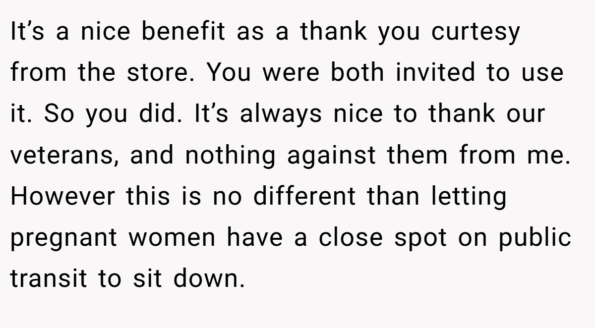 It’s a nice benefit as a thank you curtesy from the store. You were both invited to use it. So you did. It’s always nice to thank our veterans, and nothing against them from me. However this is no different than letting pregnant women have a close spot on public transit to sit down.