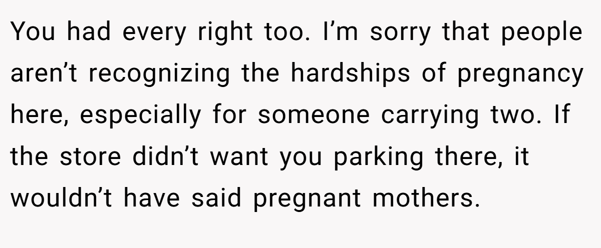 You had every right too. I’m sorry that people aren’t recognizing the hardships of pregnancy here, especially for someone carrying two. If the store didn’t want you parking there, it wouldn’t have said pregnant mothers.