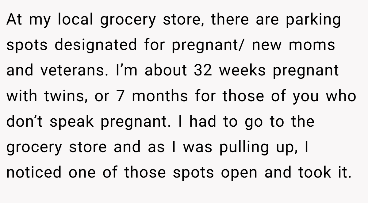 At my local grocery store, there are parking spots designated for pregnant/ new moms and veterans. I’m about 32 weeks pregnant with twins, or 7 months for those of you who don’t speak pregnant. I had to go to the grocery store and as I was pulling up, I noticed one of those spots open and took it.