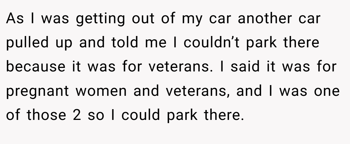 As I was getting out of my car another car pulled up and told me I couldn’t park there because it was for veterans. I said it was for pregnant women and veterans, and I was one of those 2 so I could park there.