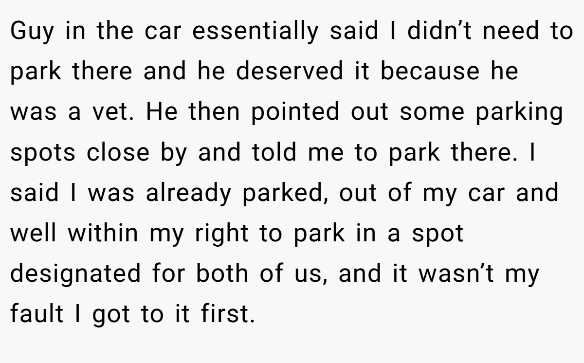 Guy in the car essentially said I didn’t need to park there and he deserved it because he was a vet. He then pointed out some parking spots close by and told me to park there. I said I was already parked, out of my car and well within my right to park in a spot designated for both of us, and it wasn’t my fault I got to it first.