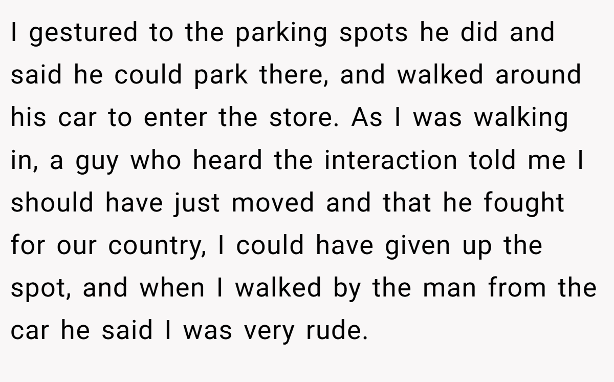 I gestured to the parking spots he did and said he could park there, and walked around his car to enter the store. As I was walking in, a guy who heard the interaction told me I should have just moved and that he fought for our country, I could have given up the spot, and when I walked by the man from the car he said I was very rude.