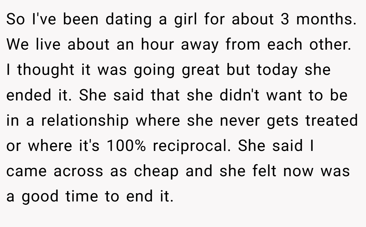 So I've been dating a girl for about 3 months. We live about an hour away from each other. I thought it was going great but today she ended it. She said that she didn't want to be in a relationship where she never gets treated or where it's 100% reciprocal. She said I came across as cheap and she felt now was a good time to end it.