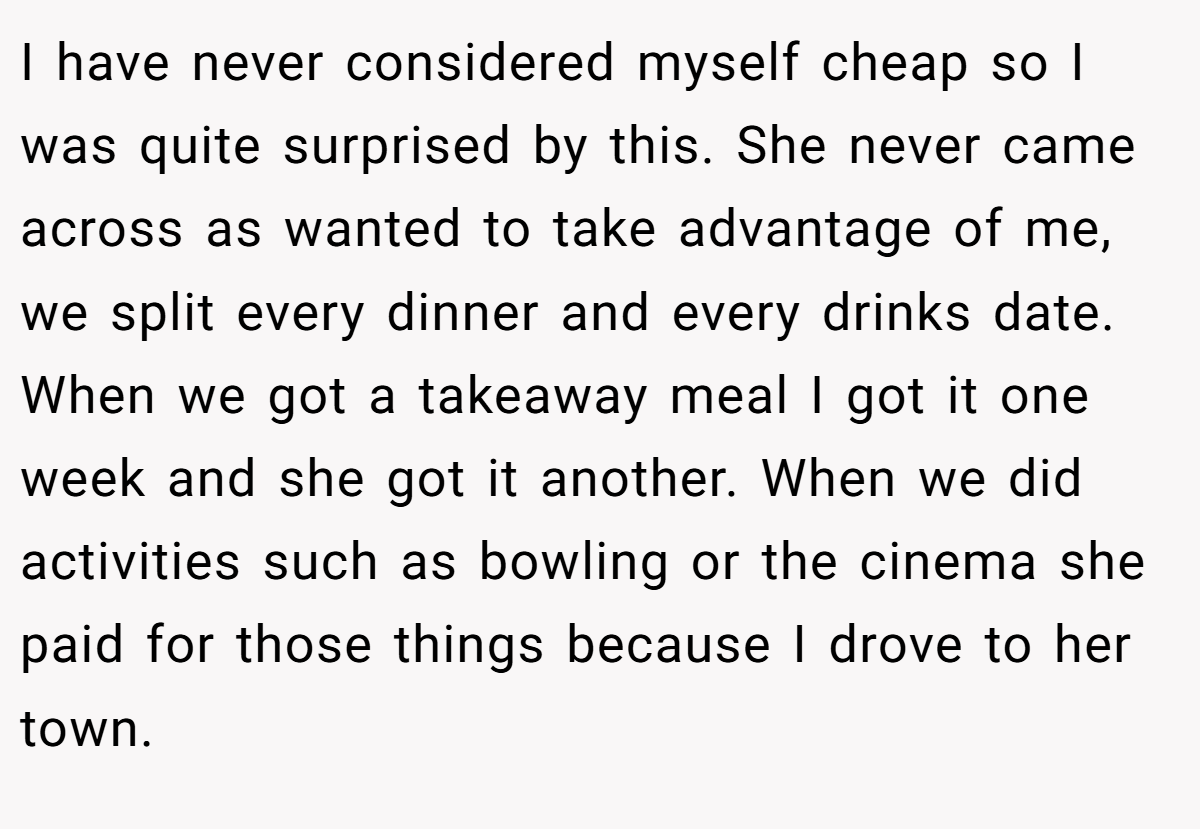 I have never considered myself cheap so I was quite surprised by this. She never came across as wanted to take advantage of me, we split every dinner and every drinks date. When we got a takeaway meal I got it one week and she got it another. When we did activities such as bowling or the cinema she paid for those things because I drove to her town.